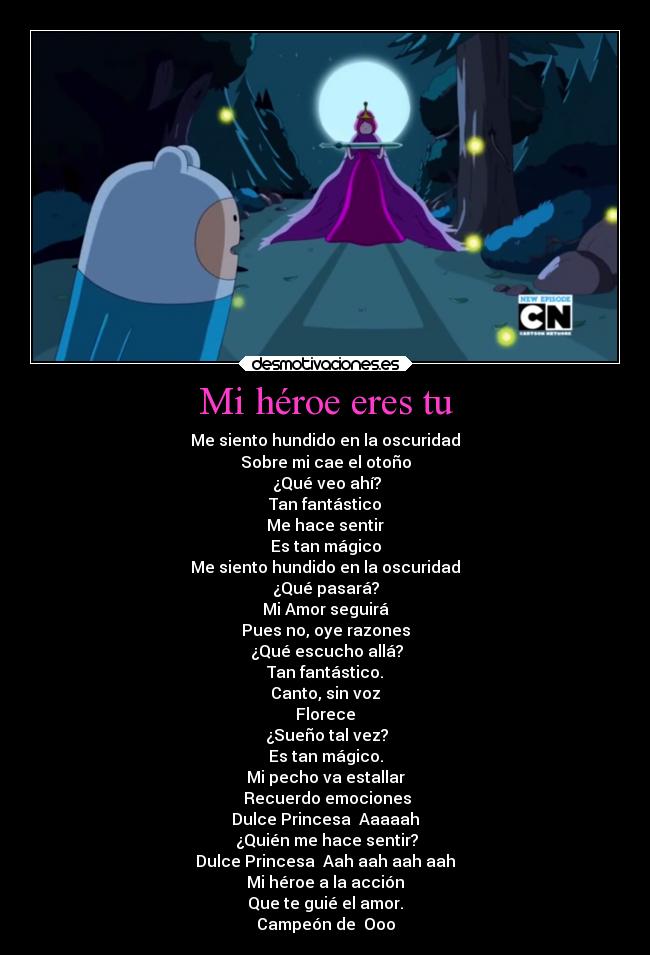 Mi héroe eres tu - Me siento hundido en la oscuridad
Sobre mi cae el otoño
¿Qué veo ahí?
Tan fantástico
Me hace sentir
Es tan mágico
Me siento hundido en la oscuridad
¿Qué pasará?
Mi Amor seguirá
Pues no, oye razones
¿Qué escucho allá?
Tan fantástico.
Canto, sin voz
Florece
¿Sueño tal vez?
Es tan mágico.
Mi pecho va estallar
Recuerdo emociones
Dulce Princesa Aaaaah
¿Quién me hace sentir?
Dulce Princesa Aah aah aah aah
Mi héroe a la acción
Que te guié el amor.
Campeón de Ooo