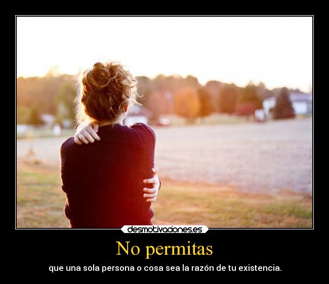 No permitas - que una sola persona o cosa sea la razón de tu existencia.