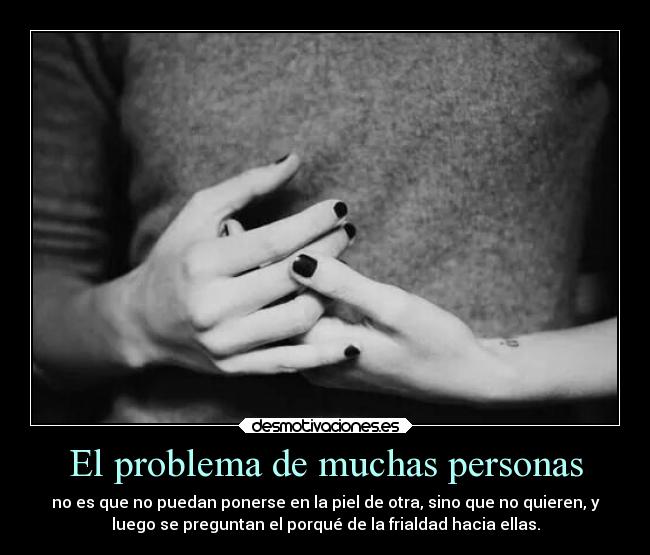 El problema de muchas personas - no es que no puedan ponerse en la piel de otra, sino que no quieren, y
luego se preguntan el porqué de la frialdad hacia ellas.