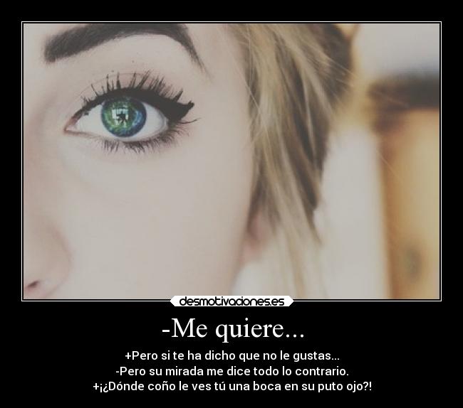 -Me quiere... - +Pero si te ha dicho que no le gustas...
-Pero su mirada me dice todo lo contrario.
+¡¿Dónde coño le ves tú una boca en su puto ojo?!