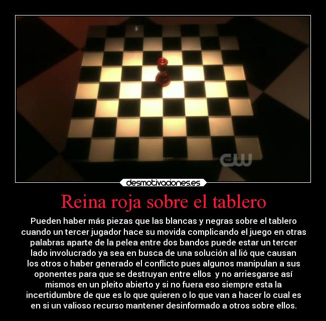 Reina roja sobre el tablero - Pueden haber más piezas que las blancas y negras sobre el tablero
cuando un tercer jugador hace su movida complicando el juego en otras
palabras aparte de la pelea entre dos bandos puede estar un tercer
lado involucrado ya sea en busca de una solución al lió que causan
los otros o haber generado el conflicto pues algunos manipulan a sus
oponentes para que se destruyan entre ellos y no arriesgarse así
mismos en un pleito abierto y si no fuera eso siempre esta la
incertidumbre de que es lo que quieren o lo que van a hacer lo cual es
en si un valioso recurso mantener desinformado a otros sobre ellos.