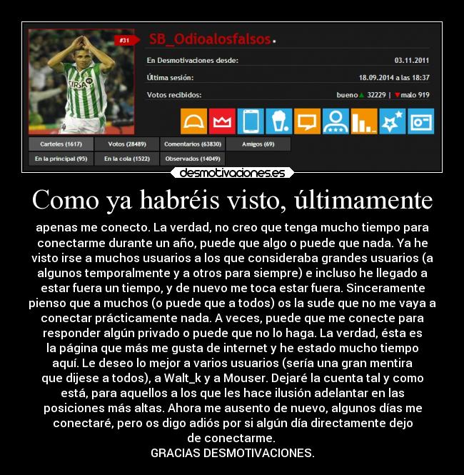 Como ya habréis visto, últimamente - apenas me conecto. La verdad, no creo que tenga mucho tiempo para
conectarme durante un año, puede que algo o puede que nada. Ya he
visto irse a muchos usuarios a los que consideraba grandes usuarios (a
algunos temporalmente y a otros para siempre) e incluso he llegado a
estar fuera un tiempo, y de nuevo me toca estar fuera. Sinceramente
pienso que a muchos (o puede que a todos) os la sude que no me vaya a
conectar prácticamente nada. A veces, puede que me conecte para
responder algún privado o puede que no lo haga. La verdad, ésta es
la página que más me gusta de internet y he estado mucho tiempo
aquí. Le deseo lo mejor a varios usuarios (sería una gran mentira
que dijese a todos), a Walt_k y a Mouser. Dejaré la cuenta tal y como
está, para aquellos a los que les hace ilusión adelantar en las
posiciones más altas. Ahora me ausento de nuevo, algunos días me
conectaré, pero os digo adiós por si algún día directamente dejo
de conectarme. 
GRACIAS DESMOTIVACIONES.