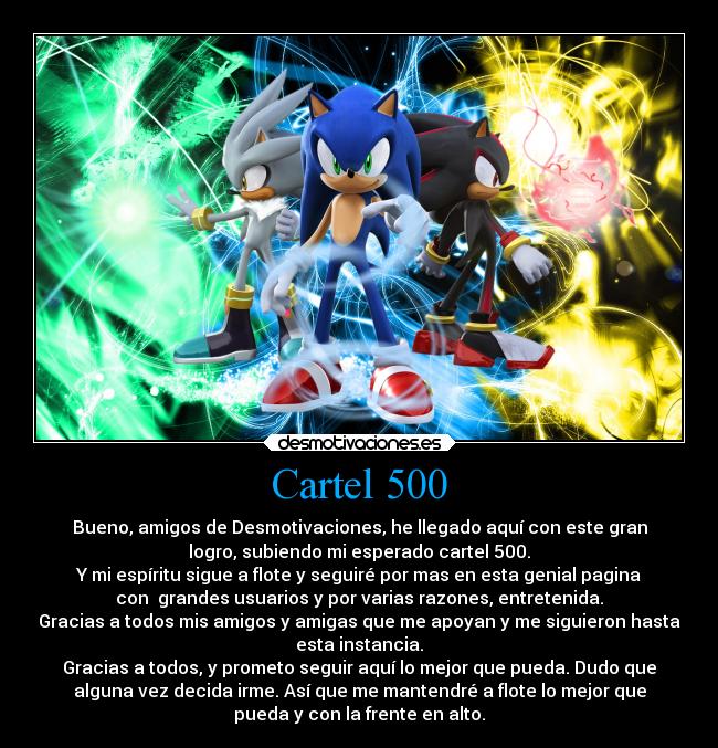 Cartel 500 - Bueno, amigos de Desmotivaciones, he llegado aquí con este gran
logro, subiendo mi esperado cartel 500.
Y mi espíritu sigue a flote y seguiré por mas en esta genial pagina
con  grandes usuarios y por varias razones, entretenida.
Gracias a todos mis amigos y amigas que me apoyan y me siguieron hasta
esta instancia.
Gracias a todos, y prometo seguir aquí lo mejor que pueda. Dudo que
alguna vez decida irme. Así que me mantendré a flote lo mejor que
pueda y con la frente en alto.