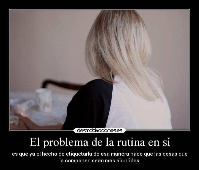 El problema de la rutina en sí - es que ya el hecho de etiquetarla de esa manera hace que las cosas que
la componen sean más aburridas.