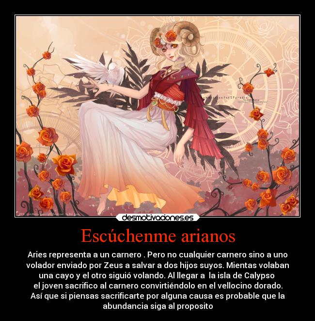 Escúchenme arianos - Aries representa a un carnero . Pero no cualquier carnero sino a uno
volador enviado por Zeus a salvar a dos hijos suyos. Mientas volaban
una cayo y el otro siguió volando. Al llegar a la isla de Calypso
el joven sacrifico al carnero convirtiéndolo en el vellocino dorado.
Así que si piensas sacrificarte por alguna causa es probable que la
abundancia siga al proposito
