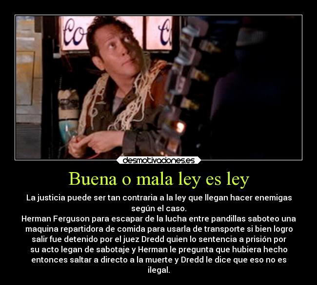 Buena o mala ley es ley - La justicia puede ser tan contraria a la ley que llegan hacer enemigas
según el caso.
Herman Ferguson para escapar de la lucha entre pandillas saboteo una
maquina repartidora de comida para usarla de transporte si bien logro
salir fue detenido por el juez Dredd quien lo sentencia a prisión por
su acto legan de sabotaje y Herman le pregunta que hubiera hecho
entonces saltar a directo a la muerte y Dredd le dice que eso no es
ilegal.