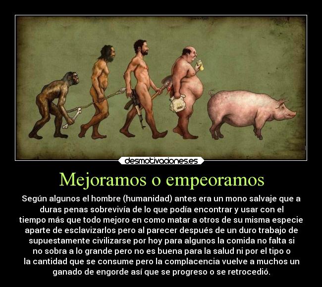 Mejoramos o empeoramos - Según algunos el hombre (humanidad) antes era un mono salvaje que a
duras penas sobrevivía de lo que podía encontrar y usar con el
tiempo más que todo mejoro en como matar a otros de su misma especie
aparte de esclavizarlos pero al parecer después de un duro trabajo de
supuestamente civilizarse por hoy para algunos la comida no falta si
no sobra a lo grande pero no es buena para la salud ni por el tipo o
la cantidad que se consume pero la complacencia vuelve a muchos un
ganado de engorde así que se progreso o se retrocedió.