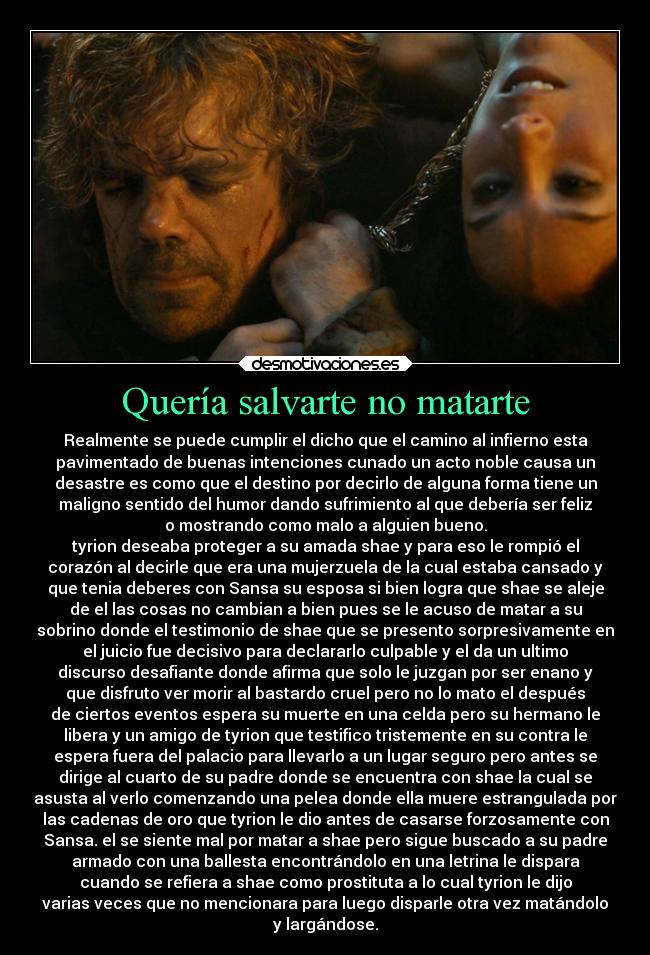 Quería salvarte no matarte - Realmente se puede cumplir el dicho que el camino al infierno esta
pavimentado de buenas intenciones cunado un acto noble causa un
desastre es como que el destino por decirlo de alguna forma tiene un
maligno sentido del humor dando sufrimiento al que debería ser feliz
o mostrando como malo a alguien bueno.
tyrion deseaba proteger a su amada shae y para eso le rompió el
corazón al decirle que era una mujerzuela de la cual estaba cansado y
que tenia deberes con Sansa su esposa si bien logra que shae se aleje
de el las cosas no cambian a bien pues se le acuso de matar a su
sobrino donde el testimonio de shae que se presento sorpresivamente en
el juicio fue decisivo para declararlo culpable y el da un ultimo
discurso desafiante donde afirma que solo le juzgan por ser enano y
que disfruto ver morir al bastardo cruel pero no lo mato el después
de ciertos eventos espera su muerte en una celda pero su hermano le
libera y un amigo de tyrion que testifico tristemente en su contra le
espera fuera del palacio para llevarlo a un lugar seguro pero antes se
dirige al cuarto de su padre donde se encuentra con shae la cual se
asusta al verlo comenzando una pelea donde ella muere estrangulada por
las cadenas de oro que tyrion le dio antes de casarse forzosamente con
Sansa. el se siente mal por matar a shae pero sigue buscado a su padre
armado con una ballesta encontrándolo en una letrina le dispara
cuando se refiera a shae como prostituta a lo cual tyrion le dijo
varias veces que no mencionara para luego disparle otra vez matándolo
y largándose.