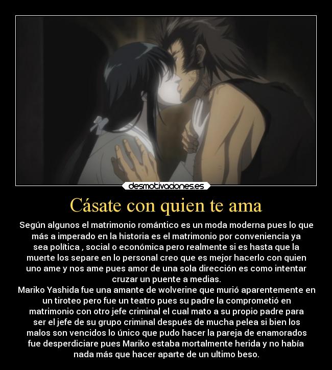 Cásate con quien te ama - Según algunos el matrimonio romántico es un moda moderna pues lo que
más a imperado en la historia es el matrimonio por conveniencia ya
sea política , social o económica pero realmente si es hasta que la
muerte los separe en lo personal creo que es mejor hacerlo con quien
uno ame y nos ame pues amor de una sola dirección es como intentar
cruzar un puente a medias.
Mariko Yashida fue una amante de wolverine que murió aparentemente en
un tiroteo pero fue un teatro pues su padre la comprometió en
matrimonio con otro jefe criminal el cual mato a su propio padre para
ser el jefe de su grupo criminal después de mucha pelea si bien los
malos son vencidos lo único que pudo hacer la pareja de enamorados
fue desperdiciare pues Mariko estaba mortalmente herida y no había
nada más que hacer aparte de un ultimo beso.