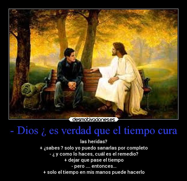 - Dios ¿ es verdad que el tiempo cura - las heridas?
+ ¿sabes ? solo yo puedo sanarlas por completo
- ¿ y como lo haces, cuál es el remedio?
+ dejar que pase el tiempo
- pero .... entonces...
+ solo el tiempo en mis manos puede hacerlo