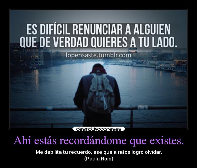 Ahí estás recordándome que existes. - Me debilita tu recuerdo, ese que a ratos logro olvidar.
(Paula Rojo)