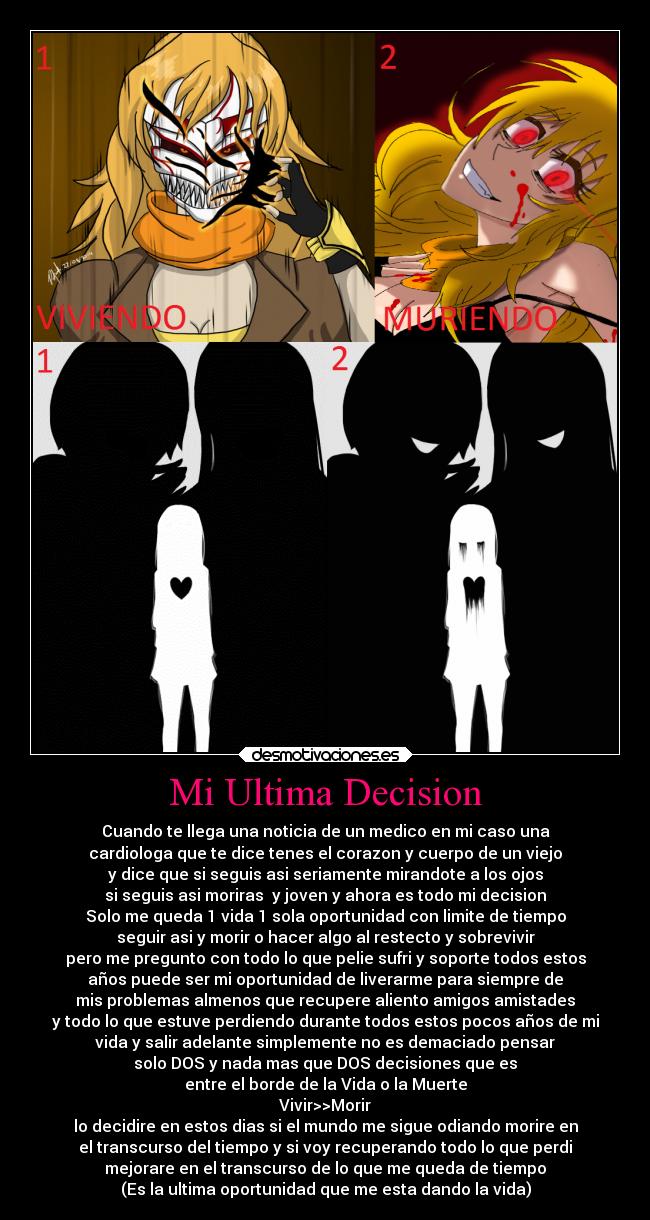 Mi Ultima Decision - Cuando te llega una noticia de un medico en mi caso una
cardiologa que te dice tenes el corazon y cuerpo de un viejo
y dice que si seguis asi seriamente mirandote a los ojos
si seguis asi moriras  y joven y ahora es todo mi decision
Solo me queda 1 vida 1 sola oportunidad con limite de tiempo
seguir asi y morir o hacer algo al restecto y sobrevivir
pero me pregunto con todo lo que pelie sufri y soporte todos estos
años puede ser mi oportunidad de liverarme para siempre de
mis problemas almenos que recupere aliento amigos amistades
y todo lo que estuve perdiendo durante todos estos pocos años de mi
vida y salir adelante simplemente no es demaciado pensar
solo DOS y nada mas que DOS decisiones que es
entre el borde de la Vida o la Muerte
Vivir>>Morir
lo decidire en estos dias si el mundo me sigue odiando morire en
el transcurso del tiempo y si voy recuperando todo lo que perdi
mejorare en el transcurso de lo que me queda de tiempo
(Es la ultima oportunidad que me esta dando la vida)