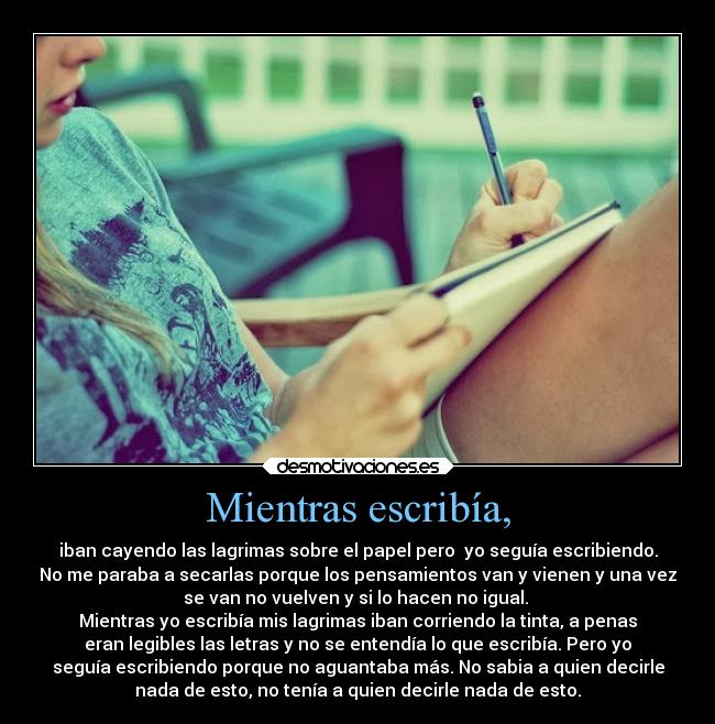 Mientras escribía, - iban cayendo las lagrimas sobre el papel pero yo seguía escribiendo.
No me paraba a secarlas porque los pensamientos van y vienen y una vez
se van no vuelven y si lo hacen no igual.
Mientras yo escribía mis lagrimas iban corriendo la tinta, a penas
eran legibles las letras y no se entendía lo que escribía. Pero yo
seguía escribiendo porque no aguantaba más. No sabia a quien decirle
nada de esto, no tenía a quien decirle nada de esto.