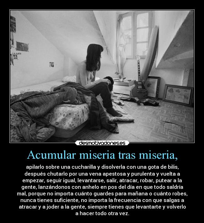 Acumular miseria tras miseria, - apilarlo sobre una cucharilla y disolverla con una gota de bilis,
después chutarlo por una vena apestosa y purulenta y vuelta a
empezar, seguir igual, levantarse, salir, atracar, robar, putear a la
gente, lanzándonos con anhelo en pos del día en que todo saldría
mal, porque no importa cuánto guardes para mañana o cuánto robes,
nunca tienes suficiente, no importa la frecuencia con que salgas a
atracar y a joder a la gente, siempre tienes que levantarte y volverlo
a hacer todo otra vez.