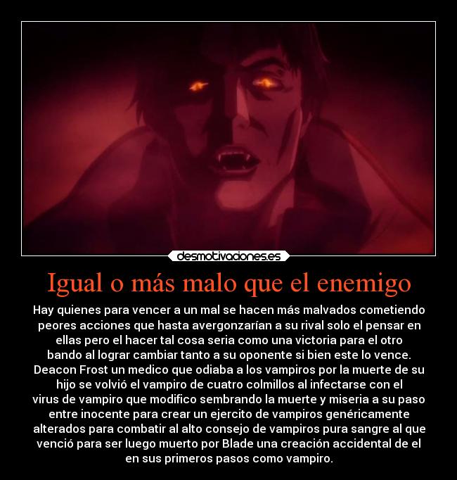 Igual o más malo que el enemigo - Hay quienes para vencer a un mal se hacen más malvados cometiendo
peores acciones que hasta avergonzarían a su rival solo el pensar en
ellas pero el hacer tal cosa seria como una victoria para el otro
bando al lograr cambiar tanto a su oponente si bien este lo vence.
Deacon Frost un medico que odiaba a los vampiros por la muerte de su
hijo se volvió el vampiro de cuatro colmillos al infectarse con el
virus de vampiro que modifico sembrando la muerte y miseria a su paso
entre inocente para crear un ejercito de vampiros genéricamente
alterados para combatir al alto consejo de vampiros pura sangre al que
venció para ser luego muerto por Blade una creación accidental de el
en sus primeros pasos como vampiro.