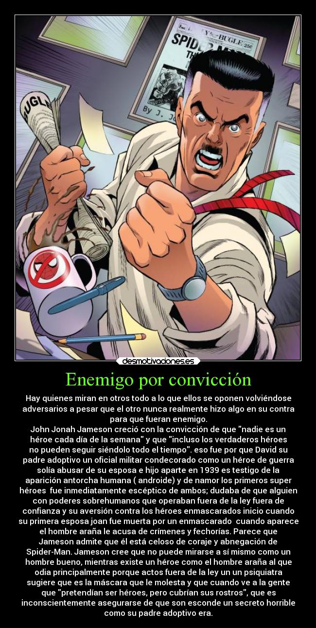 Enemigo por convicción - Hay quienes miran en otros todo a lo que ellos se oponen volviéndose
adversarios a pesar que el otro nunca realmente hizo algo en su contra
para que fueran enemigo.
John Jonah Jameson creció con la convicción de que nadie es un
héroe cada día de la semana y que incluso los verdaderos héroes
no pueden seguir siéndolo todo el tiempo. eso fue por que David su
padre adoptivo un oficial militar condecorado como un héroe de guerra
solía abusar de su esposa e hijo aparte en 1939 es testigo de la
aparición antorcha humana ( androide) y de namor los primeros super
héroes  fue inmediatamente escéptico de ambos; dudaba de que alguien
con poderes sobrehumanos que operaban fuera de la ley fuera de
confianza y su aversión contra los héroes enmascarados inicio cuando
su primera esposa joan fue muerta por un enmascarado  cuando aparece
el hombre araña le acusa de crímenes y fechorías. Parece que
Jameson admite que él está celoso de coraje y abnegación de
Spider-Man. Jameson cree que no puede mirarse a sí mismo como un
hombre bueno, mientras existe un héroe como el hombre araña al que
odia principalmente porque actos fuera de la ley un un psiquiatra
sugiere que es la máscara que le molesta y que cuando ve a la gente
que pretendían ser héroes, pero cubrían sus rostros, que es
inconscientemente asegurarse de que son esconde un secreto horrible
como su padre adoptivo era.