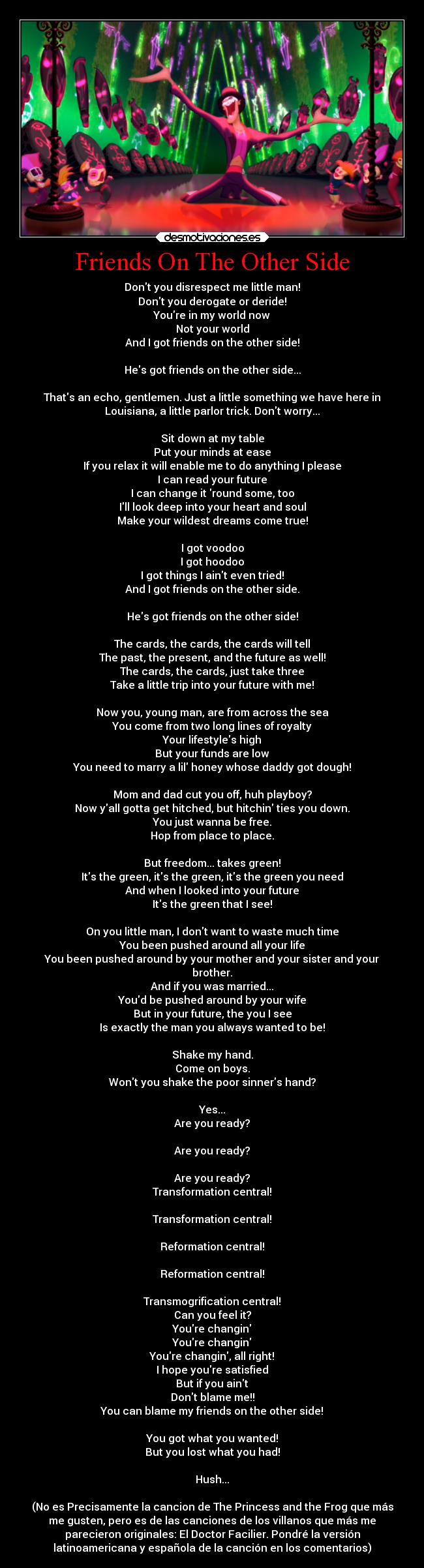 Friends On The Other Side - Dont you disrespect me little man!
Dont you derogate or deride!
Youre in my world now
Not your world
And I got friends on the other side!

Hes got friends on the other side...

Thats an echo, gentlemen. Just a little something we have here in
Louisiana, a little parlor trick. Dont worry...

Sit down at my table
Put your minds at ease
If you relax it will enable me to do anything I please
I can read your future
I can change it round some, too
Ill look deep into your heart and soul
Make your wildest dreams come true!

I got voodoo
I got hoodoo
I got things I aint even tried!
And I got friends on the other side.

Hes got friends on the other side!

The cards, the cards, the cards will tell
The past, the present, and the future as well!
The cards, the cards, just take three
Take a little trip into your future with me!

Now you, young man, are from across the sea
You come from two long lines of royalty
Your lifestyles high
But your funds are low
You need to marry a lil honey whose daddy got dough!

Mom and dad cut you off, huh playboy?
Now yall gotta get hitched, but hitchin ties you down.
You just wanna be free.
Hop from place to place.

But freedom... takes green!
Its the green, its the green, its the green you need
And when I looked into your future
Its the green that I see!

On you little man, I dont want to waste much time
You been pushed around all your life
You been pushed around by your mother and your sister and your
brother.
And if you was married...
Youd be pushed around by your wife
But in your future, the you I see
Is exactly the man you always wanted to be!

Shake my hand.
Come on boys.
Wont you shake the poor sinners hand?

Yes...
Are you ready?

Are you ready?

Are you ready?
Transformation central!

Transformation central!

Reformation central!

Reformation central!

Transmogrification central!
Can you feel it?
Youre changin
Youre changin
Youre changin, all right!
I hope youre satisfied
But if you aint
Dont blame me!!
You can blame my friends on the other side!

You got what you wanted!
But you lost what you had!

Hush...

(No es Precisamente la cancion de The Princess and the Frog que más
me gusten, pero es de las canciones de los villanos que más me
parecieron originales: El Doctor Facilier. Pondré la versión
latinoamericana y española de la canción en los comentarios)