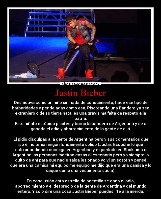 Justin Bieber - Desmotiva como un niño sin nada de conocimiento, hace ese tipo de
barbaridades y pendejadas como esa. Pisoteando una Bandera ya sea
extranjero o de su tierra natal es una gravisima falta de respeto a la
patria.
Este niñato estúpido pisoteo y barrio la bandera de Argentina y se a
ganado el odio y aborrecimiento de la gente de allá.
El pidió disculpas a la gente de Argentina pero y sus comentarios que
iso él no tenia ningún fundamento solido (Justin: Escuche lo que
esta sucediendo conmigo en Argentina y e quedado en Shok amo a
Argentina las personas me tiran cosas al escenario pero yo siempre lo
quito de ahí para que nadie salga lesionado yo vi un sostén y pensé
que era una camisa mi equipo me equipo me dijo que era una camisa y lo
saque como una vestimenta sucia)
En conclusión esta estrella de pacotilla se gano el odio,
aborrecimiento y el desprecio de la gente de Argentina y del mundo
entero. Y solo diré una cosa Justin Bieber puedes irte a la mierda.