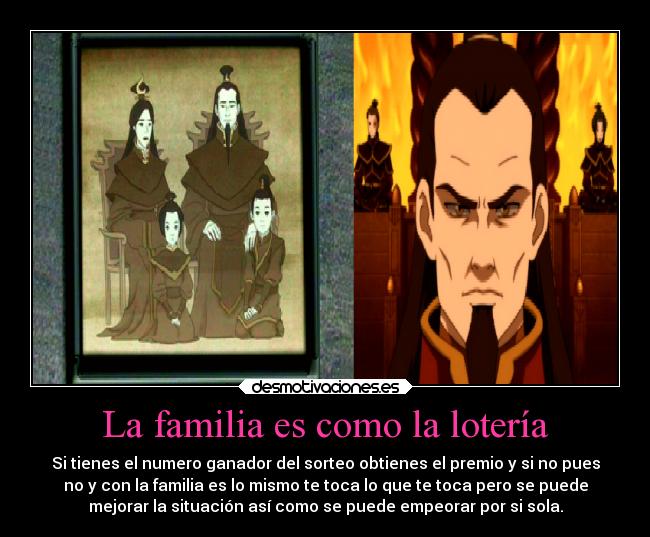 La familia es como la lotería - Si tienes el numero ganador del sorteo obtienes el premio y si no pues
no y con la familia es lo mismo te toca lo que te toca pero se puede
mejorar la situación así como se puede empeorar por si sola.