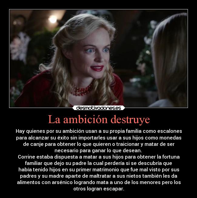 La ambición destruye - Hay quienes por su ambición usan a su propia familia como escalones
para alcanzar su éxito sin importarles usar a sus hijos como monedas
de canje para obtener lo que quieren o traicionar y matar de ser
necesario para ganar lo que desean. 
Corrine estaba dispuesta a matar a sus hijos para obtener la fortuna
familiar que dejo su padre la cual perdería si se descubría que
había tenido hijos en su primer matrimonio que fue mal visto por sus
padres y su madre aparte de maltratar a sus nietos también les da
alimentos con arsénico logrando mata a uno de los menores pero los
otros logran escapar.
