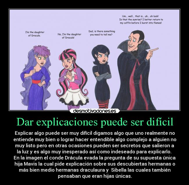 Dar explicaciones puede ser difícil - Explicar algo puede ser muy difícil digamos algo que uno realmente no
entiende muy bien o lograr hacer entendible algo complejo a alguien no
muy listo pero en otras ocasiones pueden ser secretos que salieron a
la luz y es algo muy inesperado así como indeseado para explicarlo. 
En la imagen el conde Drácula evada la pregunta de su supuesta única
hija Mavis la cual pide explicación sobre sus descubiertas hermanas o
más bien medio hermanas draculaura y  Sibella las cuales también
pensaban que eran hijas únicas.