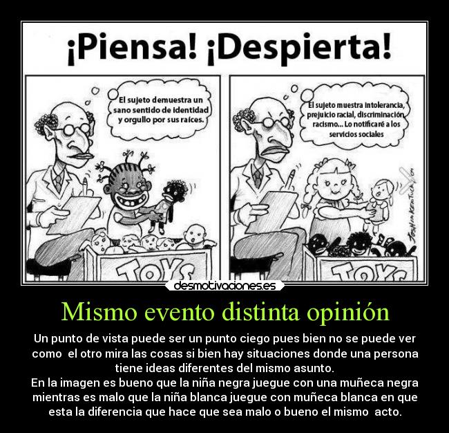 Mismo evento distinta opinión - Un punto de vista puede ser un punto ciego pues bien no se puede ver
como  el otro mira las cosas si bien hay situaciones donde una persona
tiene ideas diferentes del mismo asunto.
En la imagen es bueno que la niña negra juegue con una muñeca negra
mientras es malo que la niña blanca juegue con muñeca blanca en que
esta la diferencia que hace que sea malo o bueno el mismo  acto.