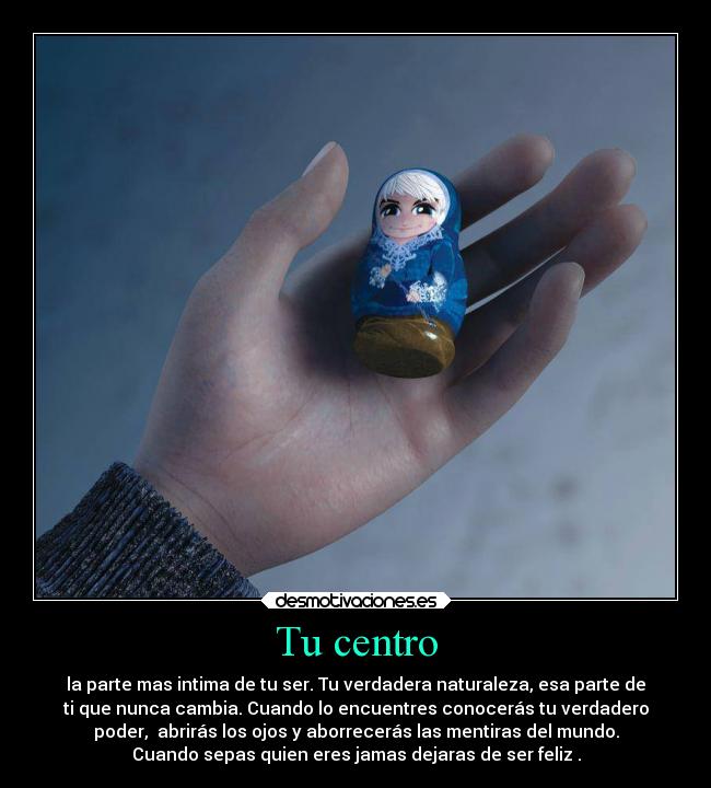 Tu centro - la parte mas intima de tu ser. Tu verdadera naturaleza, esa parte de
ti que nunca cambia. Cuando lo encuentres conocerás tu verdadero
poder,  abrirás los ojos y aborrecerás las mentiras del mundo.
Cuando sepas quien eres jamas dejaras de ser feliz .