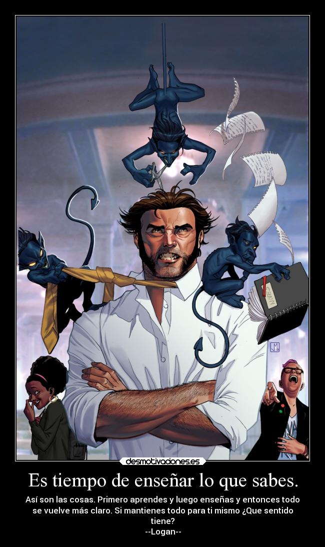 Es tiempo de enseñar lo que sabes. - Así son las cosas. Primero aprendes y luego enseñas y entonces todo
se vuelve más claro. Si mantienes todo para ti mismo ¿Que sentido
tiene?
--Logan--