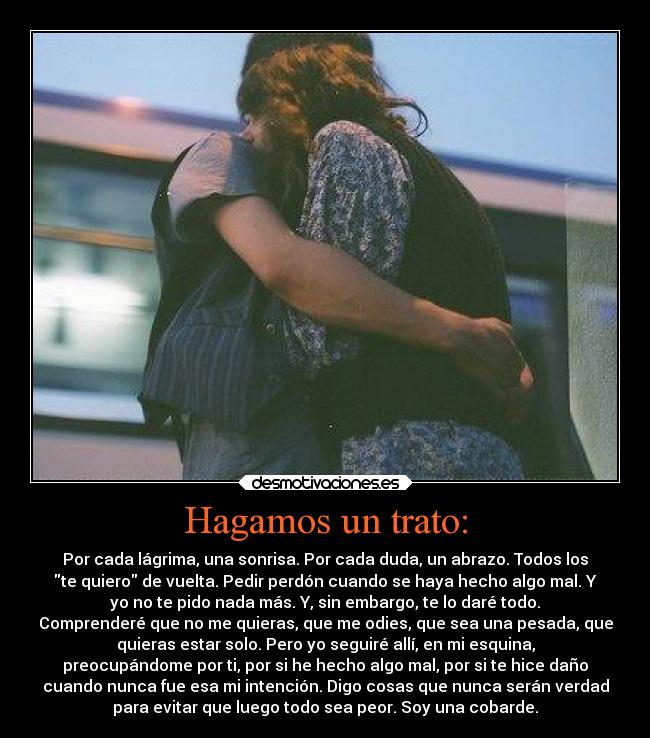 Hagamos un trato: - Por cada lágrima, una sonrisa. Por cada duda, un abrazo. Todos los
te quiero de vuelta. Pedir perdón cuando se haya hecho algo mal. Y
yo no te pido nada más. Y, sin embargo, te lo daré todo.
Comprenderé que no me quieras, que me odies, que sea una pesada, que
quieras estar solo. Pero yo seguiré allí, en mi esquina,
preocupándome por ti, por si he hecho algo mal, por si te hice daño
cuando nunca fue esa mi intención. Digo cosas que nunca serán verdad
para evitar que luego todo sea peor. Soy una cobarde.