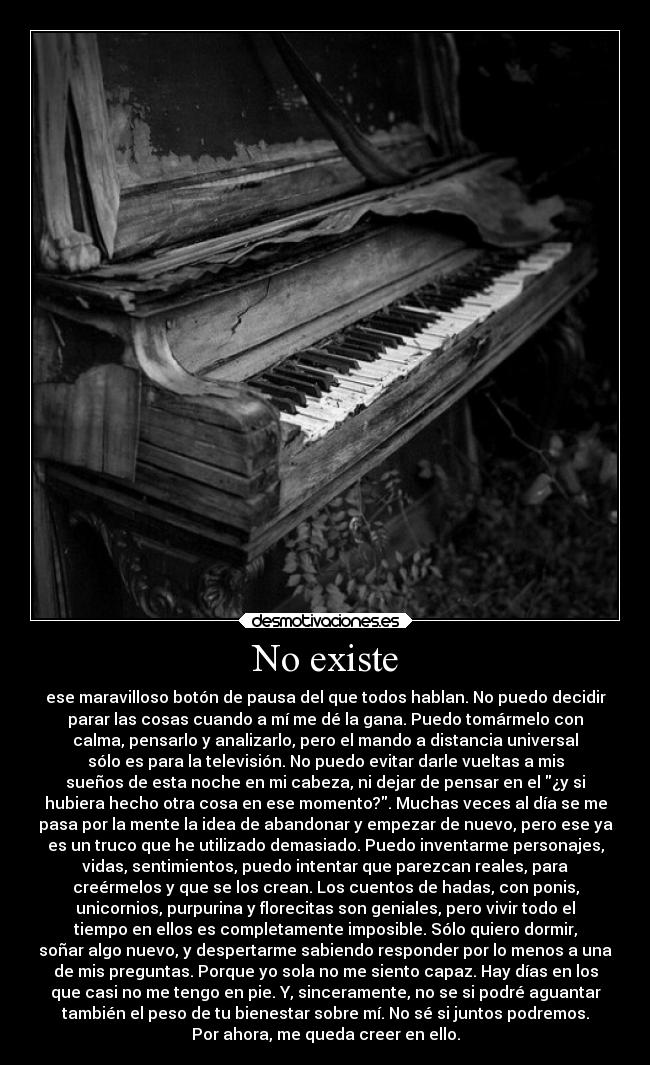 No existe - ese maravilloso botón de pausa del que todos hablan. No puedo decidir
parar las cosas cuando a mí me dé la gana. Puedo tomármelo con
calma, pensarlo y analizarlo, pero el mando a distancia universal
sólo es para la televisión. No puedo evitar darle vueltas a mis
sueños de esta noche en mi cabeza, ni dejar de pensar en el ¿y si
hubiera hecho otra cosa en ese momento?. Muchas veces al día se me
pasa por la mente la idea de abandonar y empezar de nuevo, pero ese ya
es un truco que he utilizado demasiado. Puedo inventarme personajes,
vidas, sentimientos, puedo intentar que parezcan reales, para
creérmelos y que se los crean. Los cuentos de hadas, con ponis,
unicornios, purpurina y florecitas son geniales, pero vivir todo el
tiempo en ellos es completamente imposible. Sólo quiero dormir,
soñar algo nuevo, y despertarme sabiendo responder por lo menos a una
de mis preguntas. Porque yo sola no me siento capaz. Hay días en los
que casi no me tengo en pie. Y, sinceramente, no se si podré aguantar
también el peso de tu bienestar sobre mí. No sé si juntos podremos.
Por ahora, me queda creer en ello.