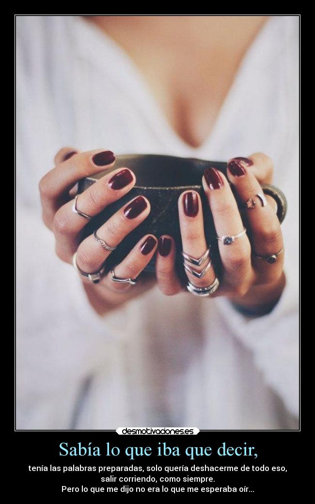 Sabía lo que iba que decir, - tenía las palabras preparadas, solo quería deshacerme de todo eso,
salir corriendo, como siempre.
Pero lo que me dijo no era lo que me esperaba oír...