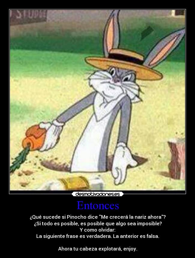 Entonces - ¿Qué sucede si Pinocho dice Me crecerá la nariz ahora?
¿Si todo es posible, es posible que algo sea imposible?
Y como olvidar:
La siguiente frase es verdadera. La anterior es falsa.

Ahora tu cabeza explotará, enjoy.