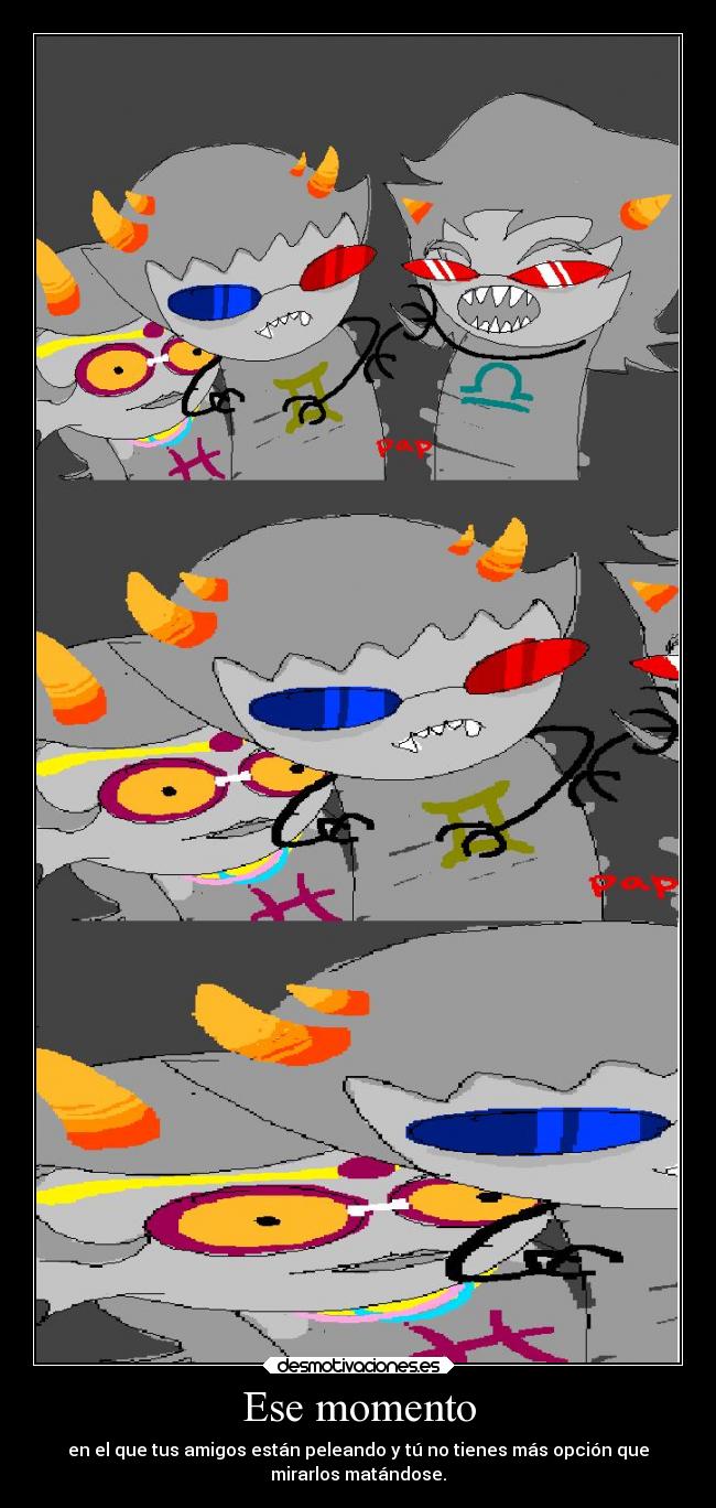 Ese momento - en el que tus amigos están peleando y tú no tienes más opción que
mirarlos matándose.