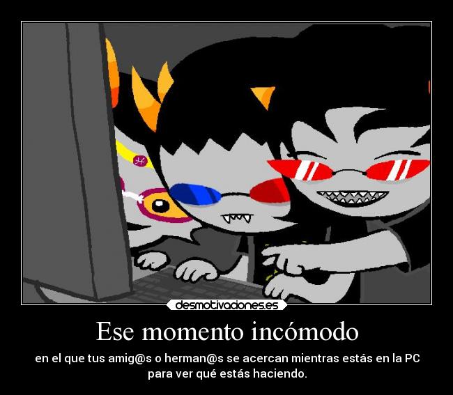 Ese momento incómodo - en el que tus amig@s o herman@s se acercan mientras estás en la PC
para ver qué estás haciendo.