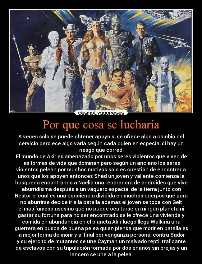 Por que cosa se lucharía - A veces solo se puede obtener apoyo si se ofrece algo a cambio del
servicio pero ese algo varia según cada quien en especial si hay un
riesgo que corred.
El mundo de Akir es amenazado por unos seres violentos que viven de
las formas de vida que dominan pero según un anciano los seres
violentos pelean por muchos motivos solo es cuestión de encontrar a
unos que los apoyen entonces Shad un joven y valiente comienza la
búsqueda encontrando a Naelia una reparadora de androides que vive
aburridísima después a un vaquero espacial de la tierra junto con
Nestor el cual es una conciencia dividida en muchos cuerpos que para
no aburrirse decide ir a la batalla ademas el joven se topa con Gelt
el más famoso asesino que no puede ocultarse en ningún planeta ni
gastar su fortuna para no ser encontrado se le ofrece una vivienda y
comida en abundancia en el planeta Akir luego llega Walkiria una
guerrera en busca de buena pelea quien piensa que morir en batalla es
la mejor forma de morir y al final por venganza personal contra Sador
y su ejercito de mutantes se une Cayman un malvado reptil traficante
de esclavos con su tripulación formada por dos enanos sin orejas y un
lancero se une a la pelea.