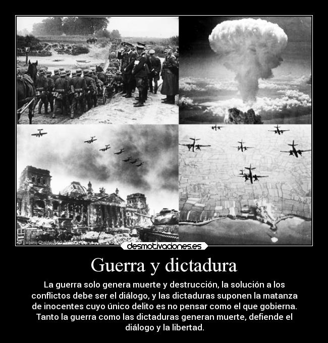 Guerra y dictadura - La guerra solo genera muerte y destrucción, la solución a los
conflictos debe ser el diálogo, y las dictaduras suponen la matanza
de inocentes cuyo único delito es no pensar como el que gobierna.
Tanto la guerra como las dictaduras generan muerte, defiende el
diálogo y la libertad.