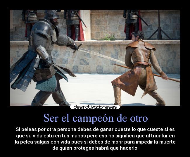Ser el campeón de otro - Si peleas por otra persona debes de ganar cueste lo que cueste si es
que su vida esta en tus manos pero eso no significa que al triunfar en
la pelea salgas con vida pues si debes de morir para impedir la muerte
de quien proteges habrá que hacerlo.