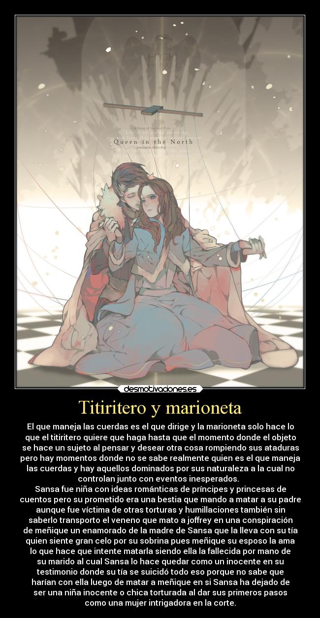 Titiritero y marioneta - El que maneja las cuerdas es el que dirige y la marioneta solo hace lo
que el titiritero quiere que haga hasta que el momento donde el objeto
se hace un sujeto al pensar y desear otra cosa rompiendo sus ataduras
pero hay momentos donde no se sabe realmente quien es el que maneja
las cuerdas y hay aquellos dominados por sus naturaleza a la cual no
controlan junto con eventos inesperados.  
Sansa fue niña con ideas románticas de príncipes y princesas de
cuentos pero su prometido era una bestia que mando a matar a su padre
aunque fue víctima de otras torturas y humillaciones también sin
saberlo transporto el veneno que mato a joffrey en una conspiración
de meñique un enamorado de la madre de Sansa que la lleva con su tía
quien siente gran celo por su sobrina pues meñique su esposo la ama
lo que hace que intente matarla siendo ella la fallecida por mano de
su marido al cual Sansa lo hace quedar como un inocente en su
testimonio donde su tía se suicidó todo eso porque no sabe que
harían con ella luego de matar a meñique en si Sansa ha dejado de
ser una niña inocente o chica torturada al dar sus primeros pasos
como una mujer intrigadora en la corte.
