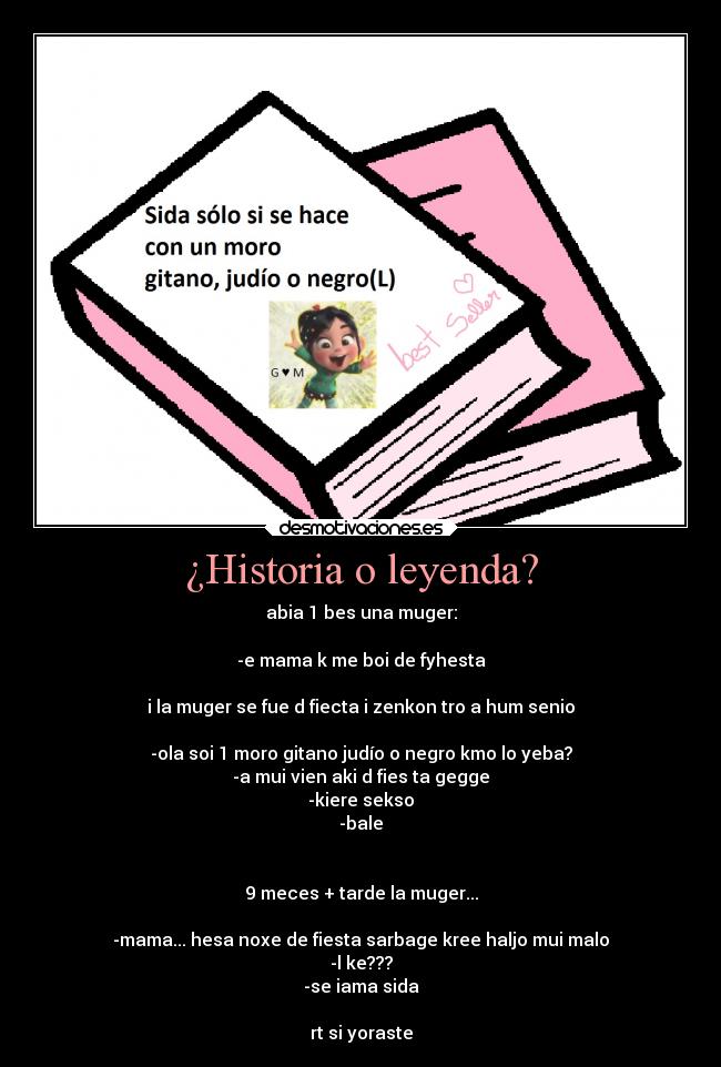 ¿Historia o leyenda? - abia 1 bes una muger:

-e mama k me boi de fyhesta

i la muger se fue d fiecta i zenkon tro a hum senio

-ola soi 1 moro gitano judío o negro kmo lo yeba?
-a mui vien aki d fies ta gegge
-kiere sekso
-bale


9 meces + tarde la muger...

-mama... hesa noxe de fiesta sarbage kree haljo mui malo
-l ke???
-se iama sida

rt si yoraste