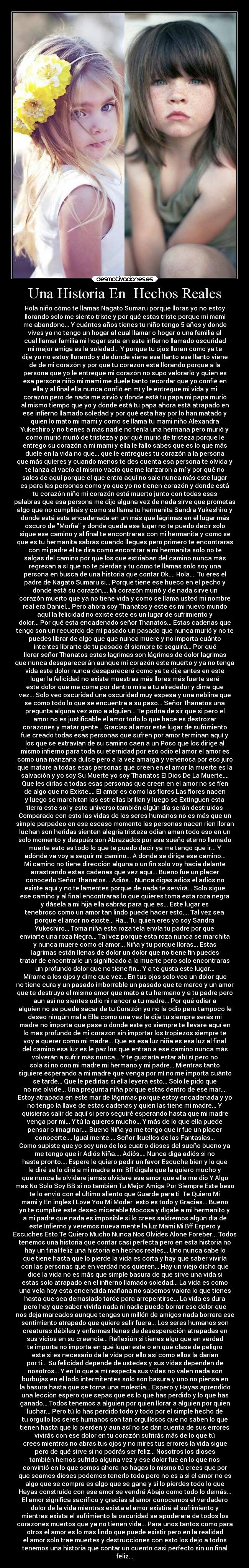 Una Historia En  Hechos Reales - Hola niño cómo te llamas Nagato Sumaru porque lloras yo no estoy
llorando solo me siento triste y por qué estas triste porque mi mami
me abandono... Y cuántos años tienes tu niño tengo 5 años y donde
vives yo no tengo un hogar al cual llamar o hogar o una familia al
cual llamar familia mi hogar esta en este infierno llamado oscuridad
mi mejor amiga es la soledad... Y porque tu ojos lloran como ya te
dije yo no estoy llorando y de donde viene ese llanto ese llanto viene
de de mi corazón y por qué tu corazón está llorando porque a la
persona que yo le entregue mi corazón no supo valorarlo y quien es
esa persona niño mi mami me duele tanto recordar que yo confié en
ella y al final ella nunca confió en mí y le entregue mi vida y mi
corazón pero de nada me sirvió y donde está tu papa mi papa murió
al mismo tiempo que yo y donde está tu papa ahora está atrapado en
ese infierno llamado soledad y por qué esta hay por lo han matado y
quien lo mato mi mami y como se llama tu mami niño Alexandra
Yukeshiro y no tienes a mas nadie no tenía una hermana pero murió y
como murió murió de tristeza y por qué murió de tristeza porque le
entrego su corazón a mi mami y ella le fallo sabes que es lo que más
duele en la vida no que... que le entregues tu corazón a la persona
que más quieres y cuando menos te des cuenta esa persona te olvida y
te lanza al vacío al mismo vacío que me lanzaron a mí y por qué no
sales de aquí porque el que entra aquí no sale nunca más este lugar
es para las personas como yo que yo no tienen corazón y donde está
tu corazón niño mi corazón está muerto junto con todas esas
palabras que esa persona me dijo alguna vez de nada sirve que prometas
algo que no cumplirás y como se llama tu hermanita Sandra Yukeshiro y
donde está esta encadenada en un más que lágrimas en el lugar más
oscuro de Morfía y donde queda ese lugar no te puedo decir solo
sigue ese camino y al final te encontraras con mi hermanita y como sé
que es tu hermanita sabrás cuando llegues pero primero te encontraras
con mi padre él te dirá como encontrar a mi hermanita solo no te
salgas del camino por que los que estriaban del camino nunca más
regresan a sí que no te pierdas y tu cómo te llamas solo soy una
persona en busca de una historia que contar Ok.... Hola.... Tu eres el
padre de Nagato Sumaru si... Porque tiene ese hueco en el pecho y
donde está su corazón.... Mi corazón murió y de nada sirve un
corazón muerto que ya no tiene vida y como se llama usted mi nombre
real era Daniel... Pero ahora soy Thanatos y este es mi nuevo mundo
aquí la felicidad no existe este es un lugar de sufrimiento y
dolor... Por qué esta encadenado señor Thanatos... Estas cadenas que
tengo son un recuerdo de mi pasado un pasado que nunca murió y no te
puedes librar de algo que que nunca muere y no importa cuánto
intentes librarte de tu pasado él siempre te seguirá... Por qué
llorar señor Thanatos estas lagrimas son lágrimas de dolor lagrimas
que nunca desaparecerán aunque mi corazón este muerto y ya no tenga
vida este dolor nunca desaparecerá como ya te dije antes en este
lugar la felicidad no existe muestras más llores más fuerte seré
este dolor que me come por dentro mira a tu alrededor y dime que
vez... Solo veo oscuridad una oscuridad muy espesa y una neblina que
se cómo todo lo que se encuentra a su paso... Señor Thanatos una
pregunta alguna vez amo a alguien... Te podría de sir que si pero el
amor no es justificable el amor todo lo que hace es destrozar
corazones y matar gente... Gracias al amor este lugar de sufrimiento
fue creado todas esas personas que sufren por amor terminan aquí y
los que se extravían de su camino caen a un Poso que los dirige al
mismo infierno para toda su eternidad por eso odio el amor el amor es
como una manzana dulce pero a la vez amarga y venenosa por eso juro
que matare a todas esas personas que creen en el amor la muerte es la
salvación y yo soy Su Muerte yo soy Thanatos El Dios De La Muerte....
Que les dirías a todas esas personas que creen en el amor no se fíen
de algo que no Existe.... El amor es como las flores Las flores nacen
y luego se marchitan las estrellas brillan y luego se Extinguen esta
tierra este sol y este universo también algún día serán destruidos
Comparado con esto las vidas de los seres humanos no es más que un
simple parpadeo en ese escaso momento las personas nacen ríen lloran
luchan son heridas sienten alegría tristeza odian aman todo eso en un
solo momento y después son Abrazados por ese sueño eterno llamado
muerte esto es todo lo que te puedo decir ya me tengo que ir... Y
adónde va voy a seguir mi camino... A donde se dirige ese camino...
Mi camino no tiene dirección alguna o un fin solo voy hacia delante
arrastrando estas cadenas que vez aquí... Bueno fue un placer
conocerlo Señor Thanatos... Adiós... Nunca digas adiós el adiós no
existe aquí y no te lamentes porque de nada te servirá... Solo sigue
ese camino y al final encontraras lo que quieres toma esta roza negra
y dásela a mi hija ella sabrás para que es... Este lugar es
tenebroso como un amor tan lindo puede hacer esto.... Tal vez sea
porque el amor no existe... Ha... Tu quien eres yo soy Sandra
Yukeshiro... Toma niña esta roza tela envía tu padre por que
enviarte una roza Negra... Tal vez porque esta roza nunca se marchita
y nunca muere como el amor... Niña y tu porque lloras... Estas
lagrimas están llenas de dolor un dolor que no tiene fin puedes
tratar de encontrarle un significado a la muerte pero solo encontraras
un profundo dolor que no tiene fin... Y a te gusta este lugar...
Mírame a los ojos y dime que vez... En tus ojos solo veo un dolor que
no tiene cura y un pasado imborrable un pasado que te marco y un amor
que te destruyo el mismo amor que mato a tu hermano y a tu padre pero
aun así no sientes odio ni rencor a tu madre... Por qué odiar a
alguien no se puede sacar de tu Corazón yo no la odio pero tampoco le
deseo ningún mal a Ella como una vez le dije tu siempre serás mi
madre no importa que pase o donde este yo siempre te llevare aquí en
lo más profundo de mi corazón sin importar los tropiezos siempre te
voy a querer como mi madre... Que es esa luz niña es esa luz al final
del camino esa luz es le paz los que entran a ese camino nunca más
volverán a sufrir más nunca... Y te gustaría estar ahí sí pero no
sola si no con mi madre mi hermano y mi padre... Mientras tanto
siguiere esperando a mi madre que venga por mí no me importa cuánto
se tarde... Que le pedirías si ella leyera esto... Solo le pido que
no me olvide... Una pregunta niña porque estas dentro de ese mar....
Estoy atrapada en este mar de lágrimas porque estoy encadenada y yo
no tengo la llave de estas cadenas y quien las tiene mi madre... Y
quisieras salir de aquí si pero seguiré esperando hasta que mi madre
venga por mi... Y tú la quieres mucho... Y más de lo que ella puede
pensar o imaginar.... Bueno Niña ya me tengo que ir fue un placer
conocerte.... Igual mente.... Señor Ikuellos de las Fantasías...
Como supiste que yo soy uno de los cuatro dioses del sueño bueno ya
me tengo que ir Adiós Niña.... Adiós.... Nunca diga adiós si no
hasta pronto.... Espere le quiero pedir un favor Escuche bien y lo que
le diré se lo dirá a mi madre a mi Bff dígale que la quiero mucho y
que nunca la olvidare jamás olvidare ese amor que ella me dio Y Algo
mas No Solo Soy BB si no también Tu Mejor Amiga Por Siempre Este beso
te lo envió con el último aliento que Guarde para ti  Te Quiero Mi
mami y En ingles I Love You Mi Moder  esto es todo y Gracias... Bueno
yo te cumpliré este deseo micerable Mocosa y dígale a mi hermanito y
a mi padre que nada es imposible si lo crees saldremos algún día de
este Infierno y veremos nueva mente la luz Mami Mi Bff Espero y
Escuches Esto Te Quiero Mucho Nunca Nos Olvides Alone Foreber... Todos
tenemos una historia que contar casi perfecta pero en esta historia no
hay un final feliz una historia en hechos reales... Uno nunca sabe lo
que tiene hasta que lo pierde la vida es corta y hay que saber vivirla
con las personas que en verdad nos quieren... Hay un viejo dicho que
dice la vida no es más que simple basura de que sirve una vida si
estas solo atrapado en el infierno llamado soledad... La vida es como
una vela hoy esta encendida mañana no sabemos valora lo que tienes
hasta que sea demasiado tarde para arrepentirse... La vida es dura
pero hay que saber vivirla nada ni nadie puede borrar ese dolor que
nos deja marcados aunque tengas un millón de amigos nada borrara ese
sentimiento atrapado que quiere salir fuera... Los seres humanos son
creaturas débiles y enfermas llenas de desesperación atrapadas en
sus vicios en su creencia... Reflexión si tienes algo que en verdad
te importa no importa en qué lugar este o en qué clase de peligro
este si es necesario da la vida por ello así como ellos la darían
por ti... Su felicidad depende de ustedes y sus vidas dependen de
nosotros... Y en lo que a mí respecta sus vidas no valen nada son
burbujas en el lodo intermitentes solo son basura y uno no piensa en
la basura hasta que se torna una molestia... Espero y Hayas aprendido
una lección espero que sepas que es lo que has perdido y lo que has
ganado... Todos tenemos a alguien por quien llorar a alguien por quien
luchar... Pero tú lo has perdido todo y todo por el simple hecho de
tu orgullo los seres humanos son tan orgullosos que no saben lo que
tienen hasta que lo pierden y aun así no se dan cuenta de sus errores
vivirás con ese dolor en tu corazón sufrirás más de lo que tú
crees mientras no abras tus ojos y no mires tus errores la vida sigue
pero de qué sirve si no podrás ser feliz... Nosotros los dioses
también hemos sufrido alguna vez y ese dolor fue en lo que nos
convirtió en lo que somos ahora no hagas lo mismo tú crees que por
que seamos dioses podemos tenerlo todo pero no es a si el amor no es
algo que se compra es algo que se gana y si lo pierdes todo lo que
Hayas construido con ese amor se vendrá Abajo como todo lo demás...
El amor significa sacrifico y gracias al amor conocemos el verdadero
dolor de la vida mientras exista el amor existirá el sufrimiento y
mientras exista el sufrimiento la oscuridad se apoderara de todos los
corazones muertos que ya no tienen vida... Para unos tantos como para
otros el amor es lo más lindo que puede existir pero en la realidad
el amor solo trae muertes y destrucciones con esto los dejo a todos
tenemos una historia que contar un cuento casi perfecto sin un final
feliz...