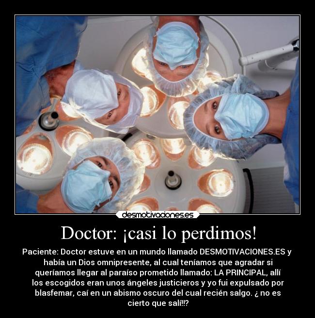 Doctor: ¡casi lo perdimos! - Paciente: Doctor estuve en un mundo llamado DESMOTIVACIONES.ES y
había un Dios omnipresente, al cual teníamos que agradar si
queríamos llegar al paraíso prometido llamado: LA PRINCIPAL, allí
los escogidos eran unos ángeles justicieros y yo fui expulsado por
blasfemar, caí en un abismo oscuro del cual recién salgo. ¿ no es
cierto que salí!!?