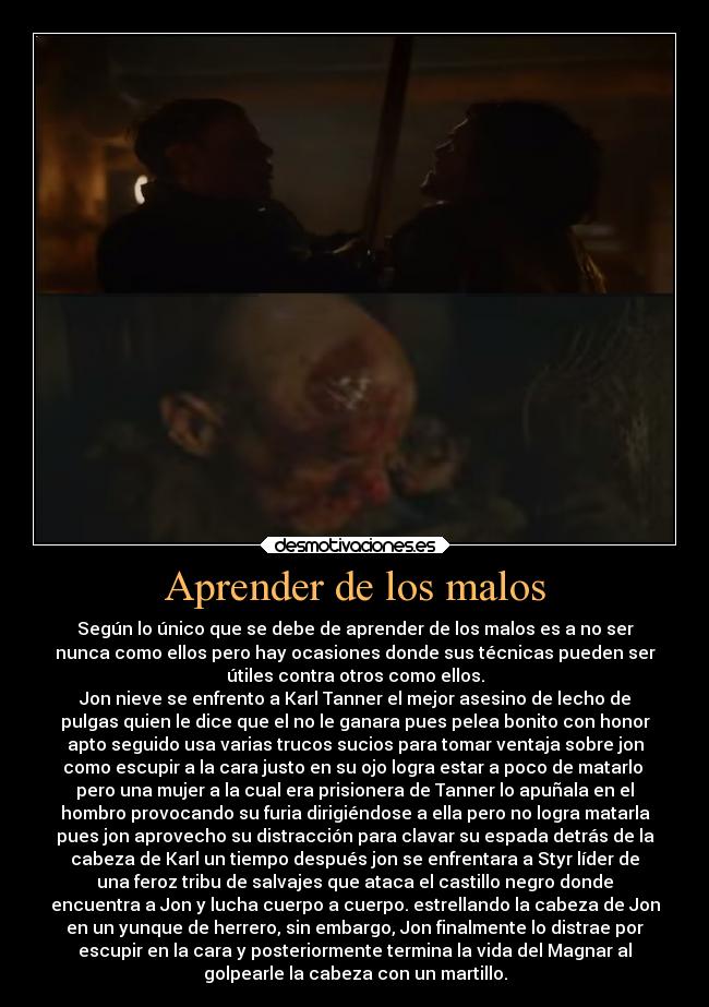 Aprender de los malos - Según lo único que se debe de aprender de los malos es a no ser
nunca como ellos pero hay ocasiones donde sus técnicas pueden ser
útiles contra otros como ellos.
Jon nieve se enfrento a Karl Tanner el mejor asesino de lecho de
pulgas quien le dice que el no le ganara pues pelea bonito con honor
apto seguido usa varias trucos sucios para tomar ventaja sobre jon
como escupir a la cara justo en su ojo logra estar a poco de matarlo 
pero una mujer a la cual era prisionera de Tanner lo apuñala en el
hombro provocando su furia dirigiéndose a ella pero no logra matarla
pues jon aprovecho su distracción para clavar su espada detrás de la
cabeza de Karl un tiempo después jon se enfrentara a Styr líder de
una feroz tribu de salvajes que ataca el castillo negro donde
encuentra a Jon y lucha cuerpo a cuerpo. estrellando la cabeza de Jon
en un yunque de herrero, sin embargo, Jon finalmente lo distrae por
escupir en la cara y posteriormente termina la vida del Magnar al
golpearle la cabeza con un martillo.