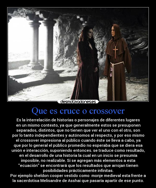 Que es cruce o crossover - Es la interrelación de historias o personajes de diferentes lugares
en un mismo contexto, ya que generalmente estos se presuponen
separados, distintos, que no tienen que ver el uno con el otro, son
por lo tanto independientes y autónomos al respecto, y por eso mismo
el crossover impresiona al público cuando éste se lleva a cabo, ya
que por lo general el público promedio no esperaba que se diera esa
unión e interacción, suponiendo entonces. se traduce como resultado,
en el desarrollo de una historia la cual en un inicio se presumía
imposible, no realizable. Si se agregan más elementos a esta
ecuación se encontrará que los resultados que arrojan tienen
posibilidades prácticamente infinitas.
Por ejemplo sheldon cooper vestido como  monje medieval esta frente a
la sacerdotisa Melisandre de Asshai que pasaría apartir de ese punto.