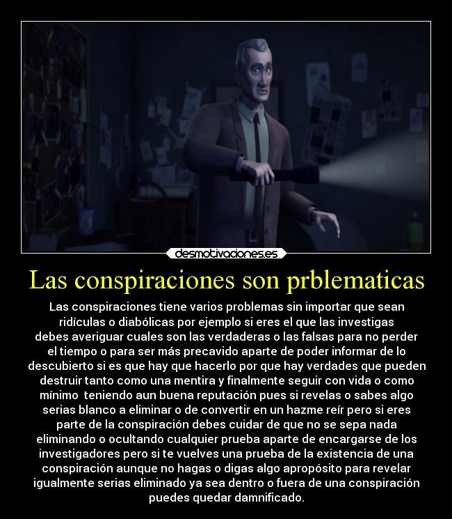 Las conspiraciones son prblematicas - Las conspiraciones tiene varios problemas sin importar que sean
ridículas o diabólicas por ejemplo si eres el que las investigas
debes averiguar cuales son las verdaderas o las falsas para no perder
el tiempo o para ser más precavido aparte de poder informar de lo
descubierto si es que hay que hacerlo por que hay verdades que pueden
destruir tanto como una mentira y finalmente seguir con vida o como
mínimo  teniendo aun buena reputación pues si revelas o sabes algo
serias blanco a eliminar o de convertir en un hazme reír pero si eres
parte de la conspiración debes cuidar de que no se sepa nada
eliminando o ocultando cualquier prueba aparte de encargarse de los
investigadores pero si te vuelves una prueba de la existencia de una
conspiración aunque no hagas o digas algo apropósito para revelar
igualmente serias eliminado ya sea dentro o fuera de una conspiración
puedes quedar damnificado.