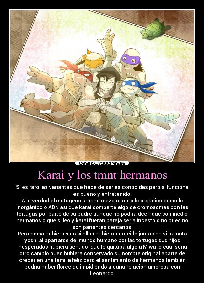Karai y los tmnt hermanos - Si es raro las variantes que hace de series conocidas pero si funciona
es bueno y entretenido.
A la verdad el mutageno kraang mezcla tanto lo orgánico como lo
inorgánico o ADN así que karai comparte algo de cromosomas con las
tortugas por parte de su padre aunque no podría decir que son medio
hermanos o que si leo y karai fueran pareja seria incesto o no pues no
son parientes cercanos.
Pero como hubiera sido si ellos hubieran crecido juntos en si hamato
yoshi al apartarse del mundo humano por las tortugas sus hijos
inesperados hubiera sentido  que le quitaba algo a Miwa lo cual seria
otro cambio pues hubiera conservado su nombre original aparte de
crecer en una familia feliz pero el sentimiento de hermanos también
podría haber florecido impidiendo alguna relación amorosa con
Leonardo.