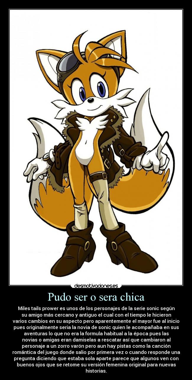 Pudo ser o sera chica - Miles tails prower es unos de los personajes de la serie sonic según
su amigo más cercano y antiguo el cual con el tiempo le hicieron
varios cambios en su aspecto pero aparentemente el mayor fue al inicio
pues originalmente seria la novia de sonic quien le acompañaba en sus
aventuras lo que no era la formula habitual a la época pues las
novias o amigas eran damiselas a rescatar así que cambiaron al
personaje a un zorro varón pero aun hay pistas como la canción
romántica del juego donde salio por primera vez o cuando responde una
pregunta diciendo que estaba sola aparte parece que algunos ven con
buenos ojos que se retome su versión femenina original para nuevas
historias.