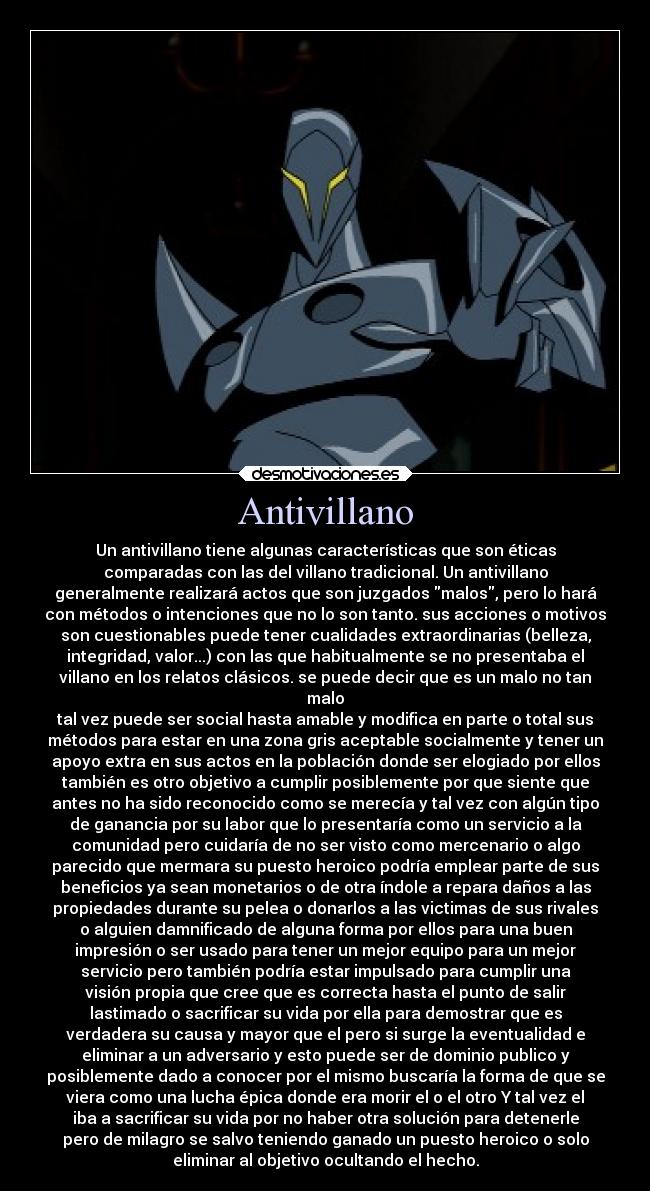 Antivillano - Un antivillano tiene algunas características que son éticas
comparadas con las del villano tradicional. Un antivillano
generalmente realizará actos que son juzgados malos, pero lo hará
con métodos o intenciones que no lo son tanto. sus acciones o motivos
son cuestionables puede tener cualidades extraordinarias (belleza,
integridad, valor...) con las que habitualmente se no presentaba el
villano en los relatos clásicos. se puede decir que es un malo no tan
malo
tal vez puede ser social hasta amable y modifica en parte o total sus
métodos para estar en una zona gris aceptable socialmente y tener un
apoyo extra en sus actos en la población donde ser elogiado por ellos
también es otro objetivo a cumplir posiblemente por que siente que
antes no ha sido reconocido como se merecía y tal vez con algún tipo
de ganancia por su labor que lo presentaría como un servicio a la
comunidad pero cuidaría de no ser visto como mercenario o algo
parecido que mermara su puesto heroico podría emplear parte de sus
beneficios ya sean monetarios o de otra índole a repara daños a las
propiedades durante su pelea o donarlos a las victimas de sus rivales
o alguien damnificado de alguna forma por ellos para una buen
impresión o ser usado para tener un mejor equipo para un mejor
servicio pero también podría estar impulsado para cumplir una
visión propia que cree que es correcta hasta el punto de salir
lastimado o sacrificar su vida por ella para demostrar que es
verdadera su causa y mayor que el pero si surge la eventualidad e
eliminar a un adversario y esto puede ser de dominio publico y
posiblemente dado a conocer por el mismo buscaría la forma de que se
viera como una lucha épica donde era morir el o el otro Y tal vez el
iba a sacrificar su vida por no haber otra solución para detenerle
pero de milagro se salvo teniendo ganado un puesto heroico o solo
eliminar al objetivo ocultando el hecho.