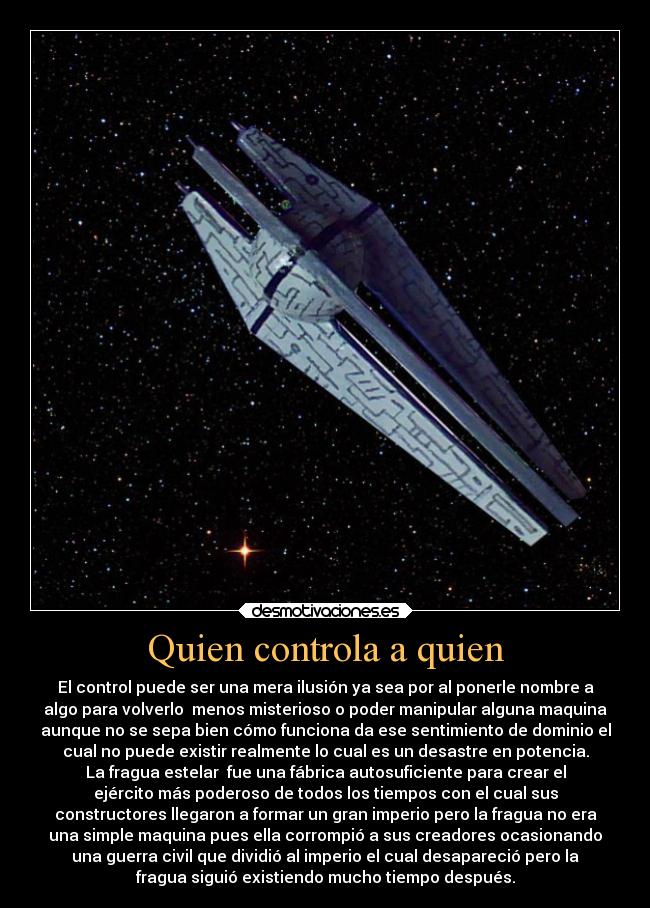 Quien controla a quien - El control puede ser una mera ilusión ya sea por al ponerle nombre a
algo para volverlo  menos misterioso o poder manipular alguna maquina
aunque no se sepa bien cómo funciona da ese sentimiento de dominio el
cual no puede existir realmente lo cual es un desastre en potencia.
La fragua estelar  fue una fábrica autosuficiente para crear el
ejército más poderoso de todos los tiempos con el cual sus
constructores llegaron a formar un gran imperio pero la fragua no era
una simple maquina pues ella corrompió a sus creadores ocasionando
una guerra civil que dividió al imperio el cual desapareció pero la
fragua siguió existiendo mucho tiempo después.