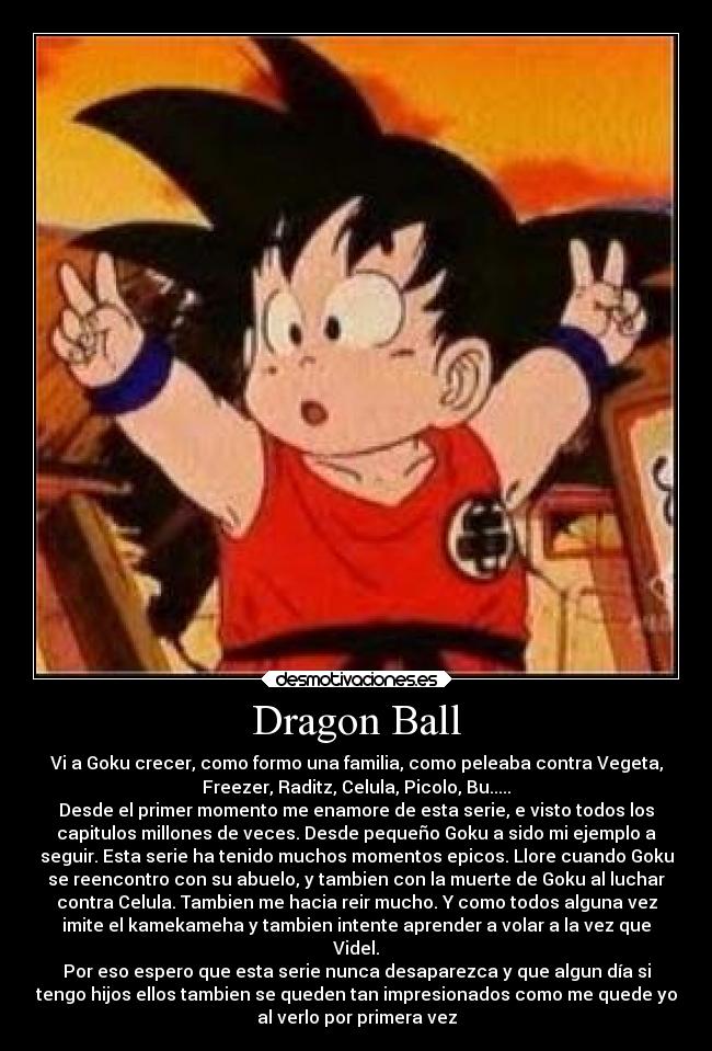 Dragon Ball - Vi a Goku crecer, como formo una familia, como peleaba contra Vegeta,
Freezer, Raditz, Celula, Picolo, Bu.....
Desde el primer momento me enamore de esta serie, e visto todos los
capitulos millones de veces. Desde pequeño Goku a sido mi ejemplo a
seguir. Esta serie ha tenido muchos momentos epicos. Llore cuando Goku
se reencontro con su abuelo, y tambien con la muerte de Goku al luchar
contra Celula. Tambien me hacia reir mucho. Y como todos alguna vez
imite el kamekameha y tambien intente aprender a volar a la vez que
Videl.
Por eso espero que esta serie nunca desaparezca y que algun día si
tengo hijos ellos tambien se queden tan impresionados como me quede yo
al verlo por primera vez