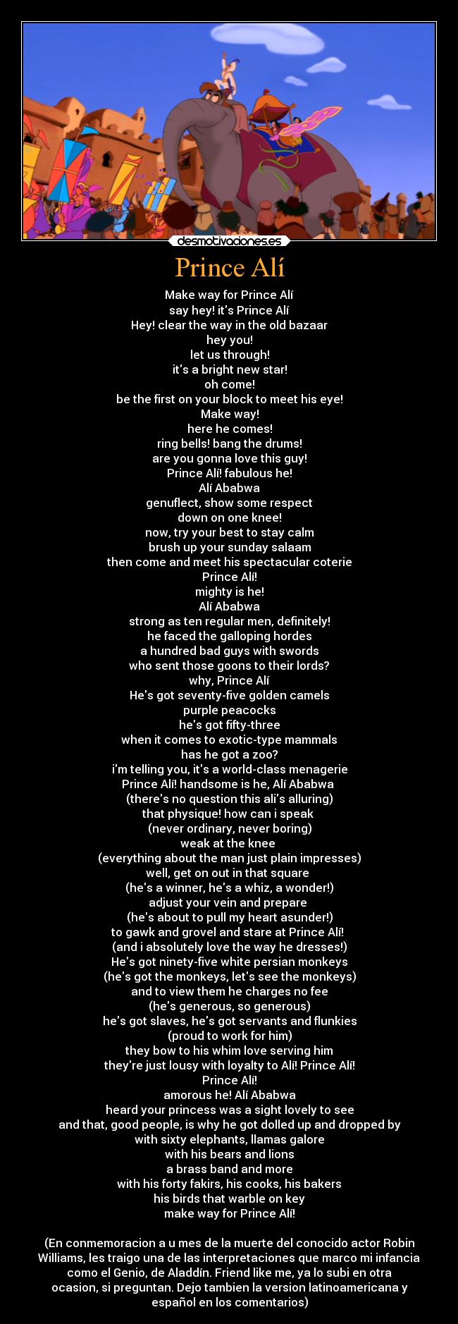 Prince Alí - Make way for Prince Alí
say hey! its Prince Alí
Hey! clear the way in the old bazaar
hey you!
let us through!
its a bright new star!
oh come!
be the first on your block to meet his eye!
Make way!
here he comes!
ring bells! bang the drums!
are you gonna love this guy!
Prince Alí! fabulous he!
Alí Ababwa
genuflect, show some respect
down on one knee!
now, try your best to stay calm
brush up your sunday salaam
then come and meet his spectacular coterie
Prince Alí!
mighty is he!
Alí Ababwa
strong as ten regular men, definitely!
he faced the galloping hordes
a hundred bad guys with swords
who sent those goons to their lords?
why, Prince Alí
Hes got seventy-five golden camels
purple peacocks
hes got fifty-three
when it comes to exotic-type mammals
has he got a zoo?
im telling you, its a world-class menagerie
Prince Alí! handsome is he, Alí Ababwa 
(theres no question this alis alluring)
that physique! how can i speak 
(never ordinary, never boring)
weak at the knee 
(everything about the man just plain impresses)
well, get on out in that square 
(hes a winner, hes a whiz, a wonder!)
adjust your vein and prepare 
(hes about to pull my heart asunder!)
to gawk and grovel and stare at Prince Alí! 
(and i absolutely love the way he dresses!)
Hes got ninety-five white persian monkeys
(hes got the monkeys, lets see the monkeys)
and to view them he charges no fee
(hes generous, so generous)
hes got slaves, hes got servants and flunkies
(proud to work for him)
they bow to his whim love serving him
theyre just lousy with loyalty to Alí! Prince Alí!
Prince Alí!
amorous he! Alí Ababwa
heard your princess was a sight lovely to see
and that, good people, is why he got dolled up and dropped by
with sixty elephants, llamas galore
with his bears and lions
a brass band and more
with his forty fakirs, his cooks, his bakers
his birds that warble on key
make way for Prince Alí!

(En conmemoracion a u mes de la muerte del conocido actor Robin
Williams, les traigo una de las interpretaciones que marco mi infancia
como el Genio, de Aladdín. Friend like me, ya lo subi en otra
ocasion, si preguntan. Dejo tambien la version latinoamericana y
español en los comentarios)